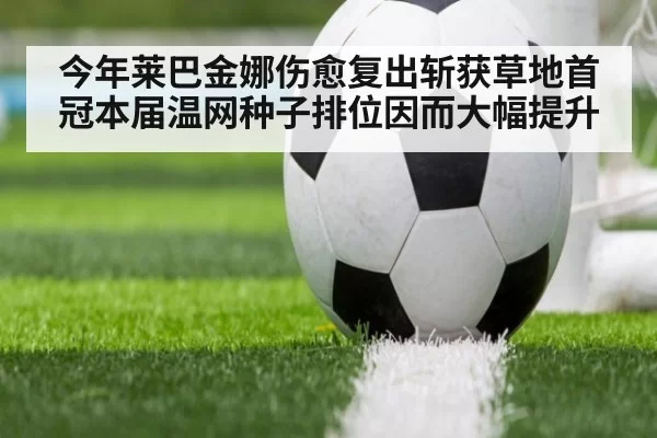 今年莱巴金娜伤愈复出斩获草地首冠本届温网种子排位因而大幅提升